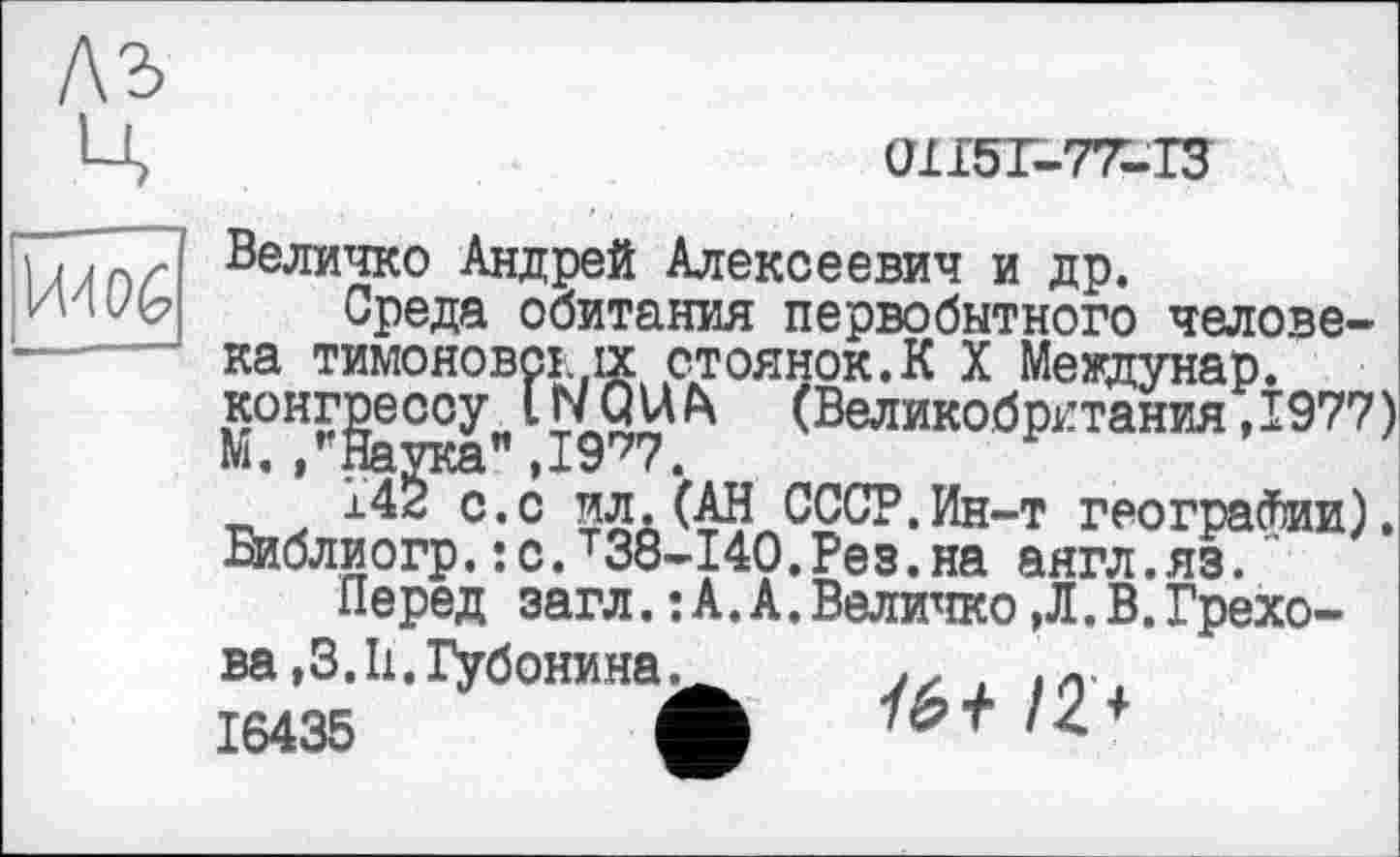 ﻿ЛЪ
ц
0І15Ґ-77-ГЗ
|Й4О6
Величко Андрей Алексеевич и др.
Среда обитания первобытного челове-ка Тимонове!, ix стоянок.К X Междунар. конгрессу* IWQU А» (Великобритания ,1977)
14^^.с ил. (АН СССР.Ин-т геограсвии). Библиогр.:с.т38-140.Рез.на аягл.яз."
Перед загл.:А.А.Величко,Л.В.Грехова ,3.11, Губонина.
16435	4
/2 +